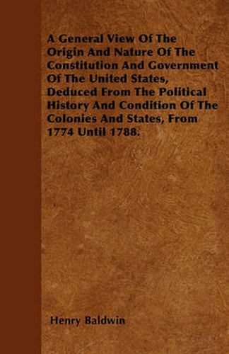 A General View Of The Origin And Nature Of The Constitution And Government Of The United States, Deduced From The Political History And Condition Of The Colonies And States, From 1774 Until 1788.