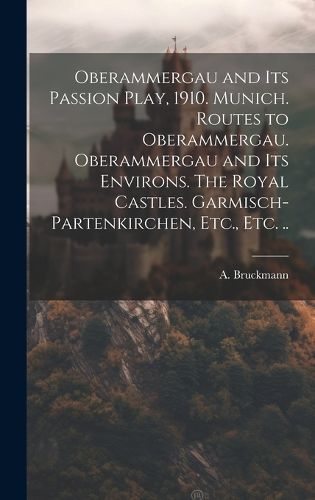 Cover image for Oberammergau and Its Passion Play, 1910. Munich. Routes to Oberammergau. Oberammergau and Its Environs. The Royal Castles. Garmisch-Partenkirchen, Etc., Etc. ..
