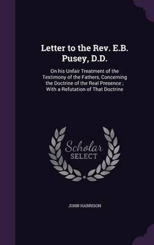 Cover image for Letter to the REV. E.B. Pusey, D.D.: On His Unfair Treatment of the Testimony of the Fathers, Concerning the Doctrine of the Real Presence; With a Refutation of That Doctrine