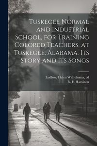 Cover image for Tuskegee Normal and Industrial School, for Training Colored Teachers, at Tuskegee, Alabama. Its Story and its Songs