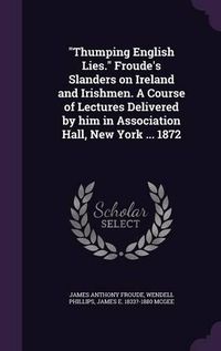 Cover image for Thumping English Lies. Froude's Slanders on Ireland and Irishmen. a Course of Lectures Delivered by Him in Association Hall, New York ... 1872