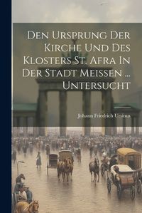 Cover image for Den Ursprung Der Kirche Und Des Klosters St. Afra In Der Stadt Meissen ... Untersucht