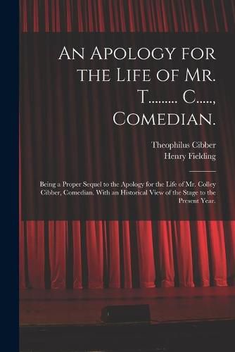 An Apology for the Life of Mr. T......... C....., Comedian.: Being a Proper Sequel to the Apology for the Life of Mr. Colley Cibber, Comedian. With an Historical View of the Stage to the Present Year.