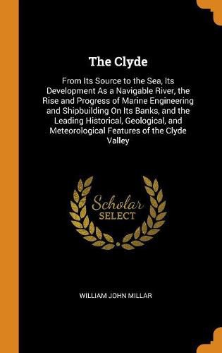 Cover image for The Clyde: From Its Source to the Sea, Its Development as a Navigable River, the Rise and Progress of Marine Engineering and Shipbuilding on Its Banks, and the Leading Historical, Geological, and Meteorological Features of the Clyde Valley