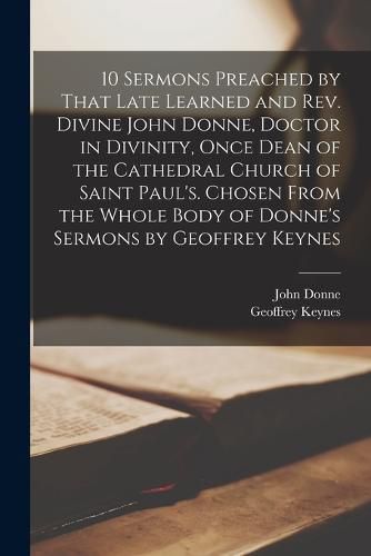 10 Sermons Preached by That Late Learned and rev. Divine John Donne, Doctor in Divinity, Once Dean of the Cathedral Church of Saint Paul's. Chosen From the Whole Body of Donne's Sermons by Geoffrey Keynes