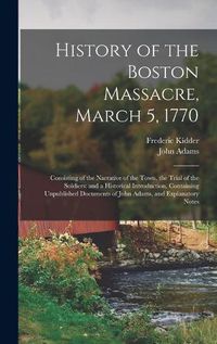 Cover image for History of the Boston Massacre, March 5, 1770; Consisting of the Narrative of the Town, the Trial of the Soldiers: and a Historical Introduction, Containing Unpublished Documents of John Adams, and Explanatory Notes