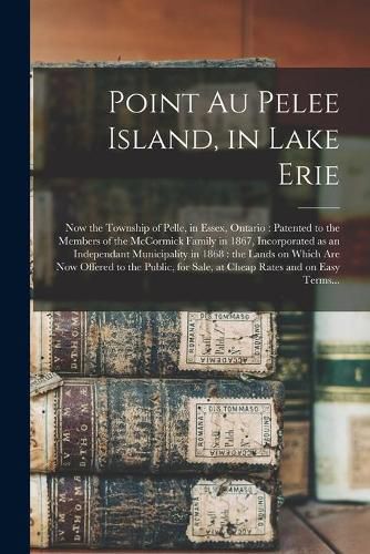 Cover image for Point Au Pelee Island, in Lake Erie [microform]: Now the Township of Pelle, in Essex, Ontario: Patented to the Members of the McCormick Family in 1867, Incorporated as an Independant Municipality in 1868: the Lands on Which Are Now Offered to The...