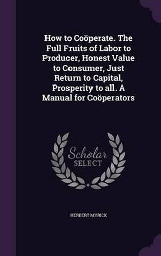 How to Cooperate. the Full Fruits of Labor to Producer, Honest Value to Consumer, Just Return to Capital, Prosperity to All. a Manual for Cooperators