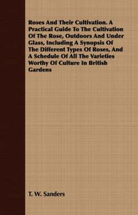 Cover image for Roses and Their Cultivation. a Practical Guide to the Cultivation of the Rose, Outdoors and Under Glass, Including a Synopsis of the Different Types of Roses, and a Schedule of All the Varieties Worthy of Culture in British Gardens