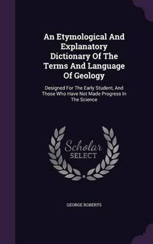 Cover image for An Etymological and Explanatory Dictionary of the Terms and Language of Geology: Designed for the Early Student, and Those Who Have Not Made Progress in the Science