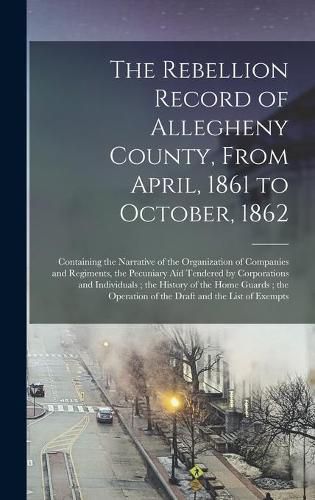 Cover image for The Rebellion Record of Allegheny County, From April, 1861 to October, 1862: Containing the Narrative of the Organization of Companies and Regiments, the Pecuniary Aid Tendered by Corporations and Individuals; the History of the Home Guards; The...