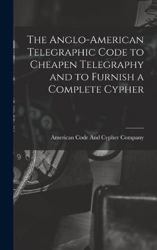 Cover image for The Anglo-American Telegraphic Code to Cheapen Telegraphy and to Furnish a Complete Cypher
