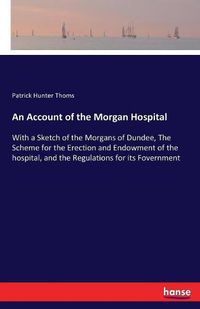 Cover image for An Account of the Morgan Hospital: With a Sketch of the Morgans of Dundee, The Scheme for the Erection and Endowment of the hospital, and the Regulations for its Fovernment