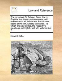 Cover image for The Reports of Sir Edward Coke, Knt. in English, in Thirteen Parts Complete; With References to All the Ancient and Modern Books of the Law. Exactly Translated, to Which Are Now Added, the Respective Pleadings, in English. Vol. VII. Volume 5 of 7