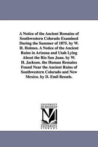 A Notice of the Ancient Remains of Southwestern Colorado Examined During the Summer of 1875. by W. H. Holmes. A Notice of the Ancient Ruins in Arizona and Utah Lying About the Rio San Juan. by W. H. Jackson. the Human Remains Found Near the Ancient Ruins of