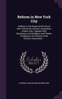 Cover image for Reform in New York City: Address to the People of the City of New York by the Citizens' Association of New York, Together with Resolutions of Confidence and Thanks Tendered to the Officers of the Citizen's Association ...