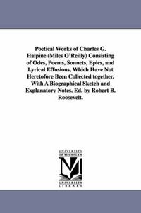 Cover image for Poetical Works of Charles G. Halpine (Miles O'Reilly) Consisting of Odes, Poems, Sonnets, Epics, and Lyrical Effusions, Which Have Not Heretofore Been Collected together. With A Biographical Sketch and Explanatory Notes. Ed. by Robert B. Roosevelt.