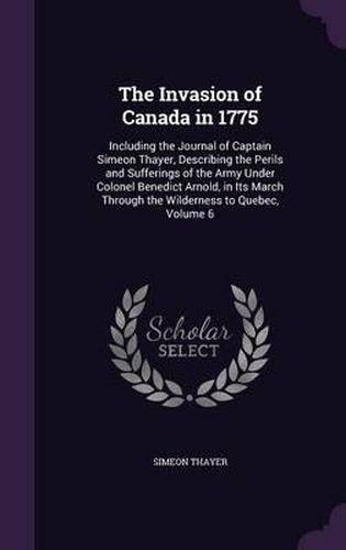 The Invasion of Canada in 1775: Including the Journal of Captain Simeon Thayer, Describing the Perils and Sufferings of the Army Under Colonel Benedict Arnold, in Its March Through the Wilderness to Quebec, Volume 6