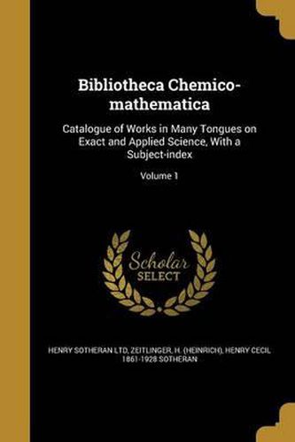 Cover image for Bibliotheca Chemico-Mathematica: Catalogue of Works in Many Tongues on Exact and Applied Science, with a Subject-Index; Volume 1