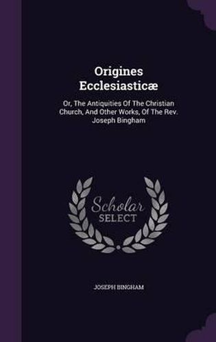 Origines Ecclesiasticae: Or, the Antiquities of the Christian Church, and Other Works, of the REV. Joseph Bingham