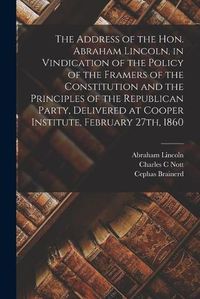 Cover image for The Address of the Hon. Abraham Lincoln, in Vindication of the Policy of the Framers of the Constitution and the Principles of the Republican Party, Delivered at Cooper Institute, February 27th, 1860