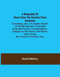 Cover image for A Biography of Henry Clay, the Senator from Kentucky; Containing Also, a Complete Report of All His Speeches; Selections From His Private Correspondence; Eulogies in the Senate and House; and a Poem, by George D. Prentice, Esq.