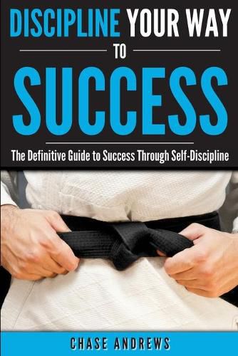 Discipline Your Way to Success: The Definitive Guide to Success Through Self-Discipline: Why Self-Discipline is Crucial to Your Success Story and How to Take Control Over Your Thoughts and Actions