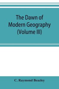 Cover image for The dawn of modern geography (Volume III) A history of exploration and geographical science from the Middle of the Thirteenth to the early years of the fifteenth century (c.A.D 1260-1420)