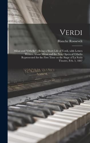 Verdi: Milan and Othello: Being a Short Life of Verdi, With Letters Written About Milan and the New Opera of Othello Represented for the First Time on the Stage of La Scala Theatre, Feb. 5, 1887