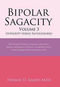 Cover image for Bipolar Sagacity Volume 3 (Integrity Versus Faithlessness): Those Sayings, Ruminations, Lamentations, Exhortations, Aphorisms and Questions in Reference to the Spiritual, Physical, Social, Psychological and Vocational Issues of Life