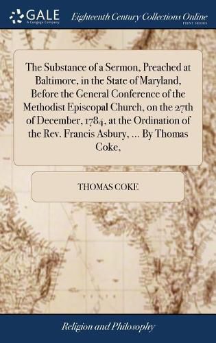 The Substance of a Sermon, Preached at Baltimore, in the State of Maryland, Before the General Conference of the Methodist Episcopal Church, on the 27th of December, 1784, at the Ordination of the Rev. Francis Asbury, ... By Thomas Coke,