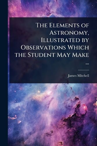Cover image for The Elements of Astronomy, Illustrated by Observations Which the Student May Make ...