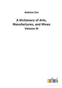 Cover image for A Dictionary of Arts, Manufactures, and Mines