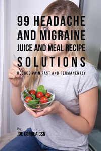 Cover image for 99 Headache and Migraine Juice and Meal Recipe Solutions: Reduce Pain Fast and Permanently