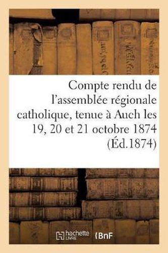 Compte Rendu de l'Assemblee Regionale Catholique, Tenue A Auch Les 19, 20 Et 21 Octobre 1874