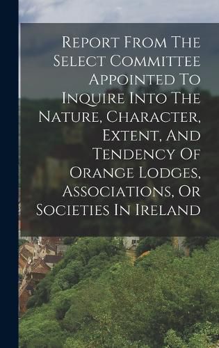 Cover image for Report From The Select Committee Appointed To Inquire Into The Nature, Character, Extent, And Tendency Of Orange Lodges, Associations, Or Societies In Ireland