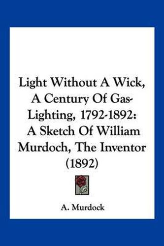 Cover image for Light Without a Wick, a Century of Gas-Lighting, 1792-1892: A Sketch of William Murdoch, the Inventor (1892)