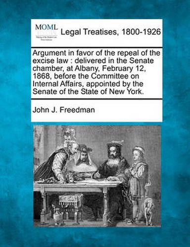 Argument in Favor of the Repeal of the Excise Law: Delivered in the Senate Chamber, at Albany, February 12, 1868, Before the Committee on Internal Affairs, Appointed by the Senate of the State of New York.