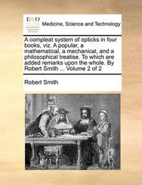 Cover image for A Compleat System of Opticks in Four Books, Viz. a Popular, a Mathematical, a Mechanical, and a Philosophical Treatise. to Which Are Added Remarks Upon the Whole. by Robert Smith ... Volume 2 of 2