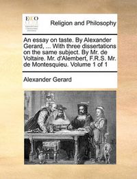 Cover image for An Essay on Taste. by Alexander Gerard, ... with Three Dissertations on the Same Subject. by Mr. de Voltaire. Mr. D'Alembert, F.R.S. Mr. de Montesquieu. Volume 1 of 1