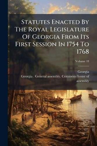 Cover image for Statutes Enacted By The Royal Legislature Of Georgia From Its First Session In 1754 To 1768; Volume 18