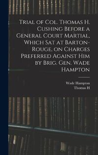 Cover image for Trial of Col. Thomas H. Cushing Before a General Court Martial, Which sat at Barton-Rouge, on Charges Preferred Against him by Brig. Gen. Wade Hampton