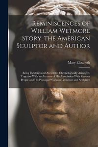 Cover image for Reminiscences of William Wetmore Story, the American Sculptor and Author; Being Incidents and Anecdotes Chronologically Arranged, Together With an Account of His Association With Famous People and His Principal Works in Literature and Sculpture