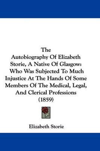 Cover image for The Autobiography of Elizabeth Storie, a Native of Glasgow: Who Was Subjected to Much Injustice at the Hands of Some Members of the Medical, Legal, and Clerical Professions (1859)