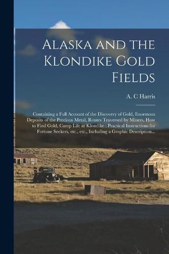 Alaska and the Klondike Gold Fields [microform]: Containing a Full Account of the Discovery of Gold, Enormous Deposits of the Precious Metal, Routes Traversed by Miners, How to Find Gold, Camp Life at Klondike: Practical Instructions for Fortune...