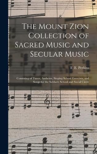 The Mount Zion Collection of Sacred Music and Secular Music: Consisting of Tunes, Anthems, Singing School Exercises, and Songs for the Sabbath School and Social Circle