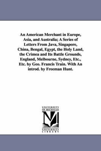 An American Merchant in Europe, Asia, and Australia; A Series of Letters From Java, Singapore, China, Bengal, Egypt, the Holy Land, the Crimea and Its Battle Grounds, England, Melbourne, Sydney, Etc., Etc. by Geo. Francis Train. With An introd. by Freeman Hun