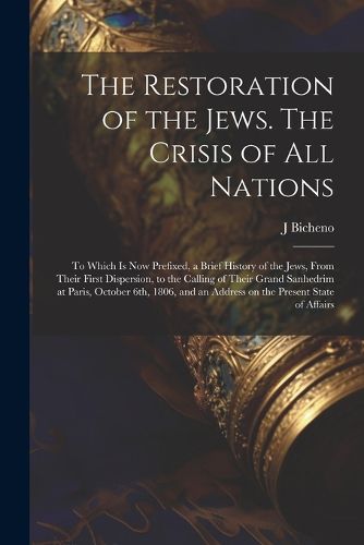 Cover image for The Restoration of the Jews. The Crisis of all Nations; to Which is now Prefixed, a Brief History of the Jews, From Their First Dispersion, to the Calling of Their Grand Sanhedrim at Paris, October 6th, 1806, and an Address on the Present State of Affairs