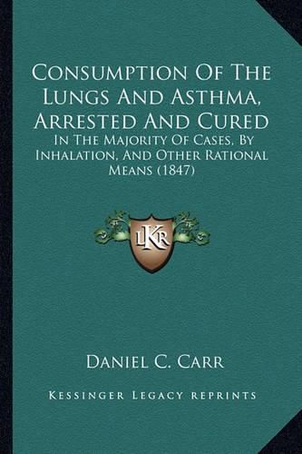 Cover image for Consumption of the Lungs and Asthma, Arrested and Cured: In the Majority of Cases, by Inhalation, and Other Rational Means (1847)