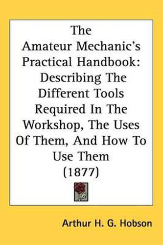 Cover image for The Amateur Mechanic's Practical Handbook: Describing the Different Tools Required in the Workshop, the Uses of Them, and How to Use Them (1877)